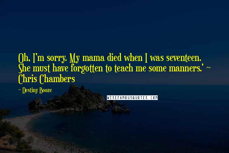 Destiny Booze Quotes: Oh, I'm sorry. My mama died when I was seventeen. She must have forgotten to teach me some manners.' ~ Chris Chambers