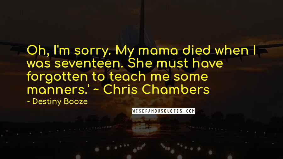 Destiny Booze Quotes: Oh, I'm sorry. My mama died when I was seventeen. She must have forgotten to teach me some manners.' ~ Chris Chambers