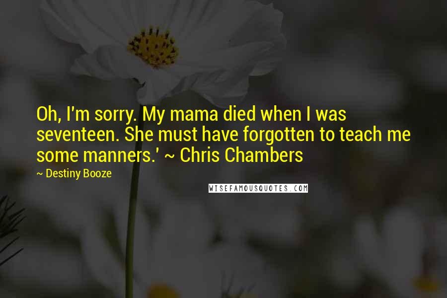 Destiny Booze Quotes: Oh, I'm sorry. My mama died when I was seventeen. She must have forgotten to teach me some manners.' ~ Chris Chambers