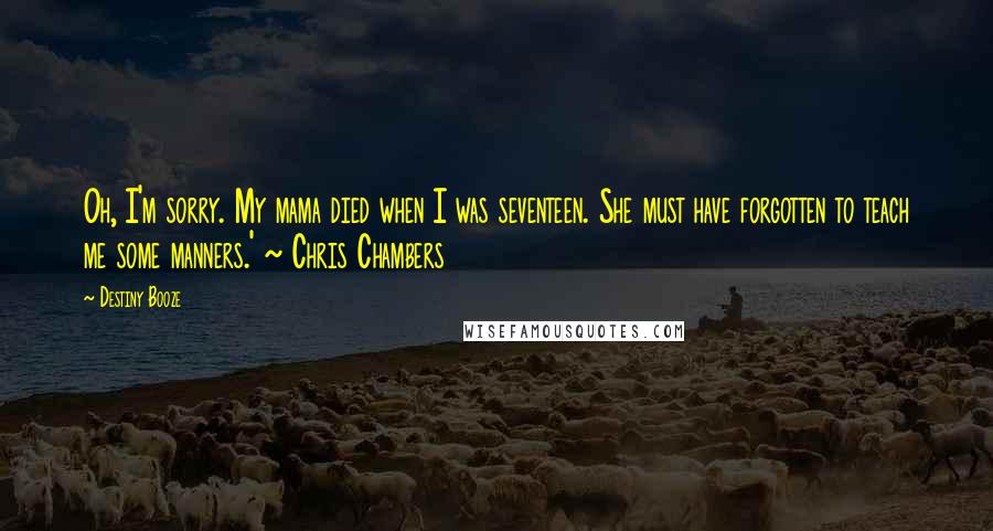 Destiny Booze Quotes: Oh, I'm sorry. My mama died when I was seventeen. She must have forgotten to teach me some manners.' ~ Chris Chambers