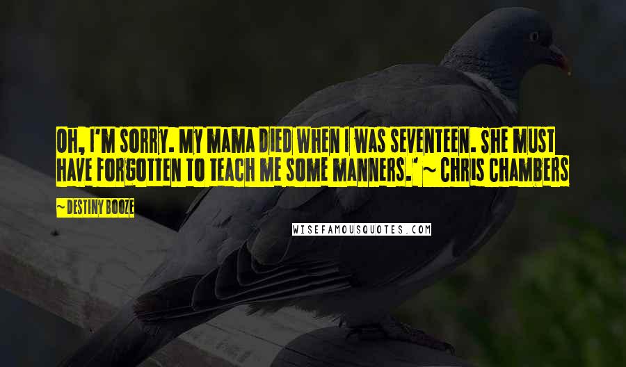 Destiny Booze Quotes: Oh, I'm sorry. My mama died when I was seventeen. She must have forgotten to teach me some manners.' ~ Chris Chambers