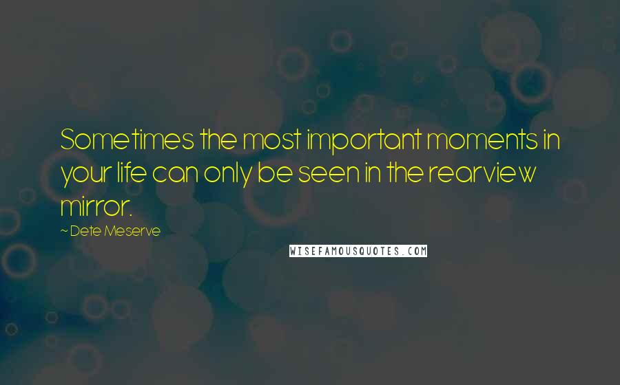 Dete Meserve Quotes: Sometimes the most important moments in your life can only be seen in the rearview mirror.