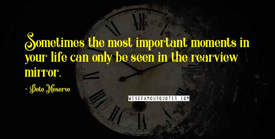 Dete Meserve Quotes: Sometimes the most important moments in your life can only be seen in the rearview mirror.