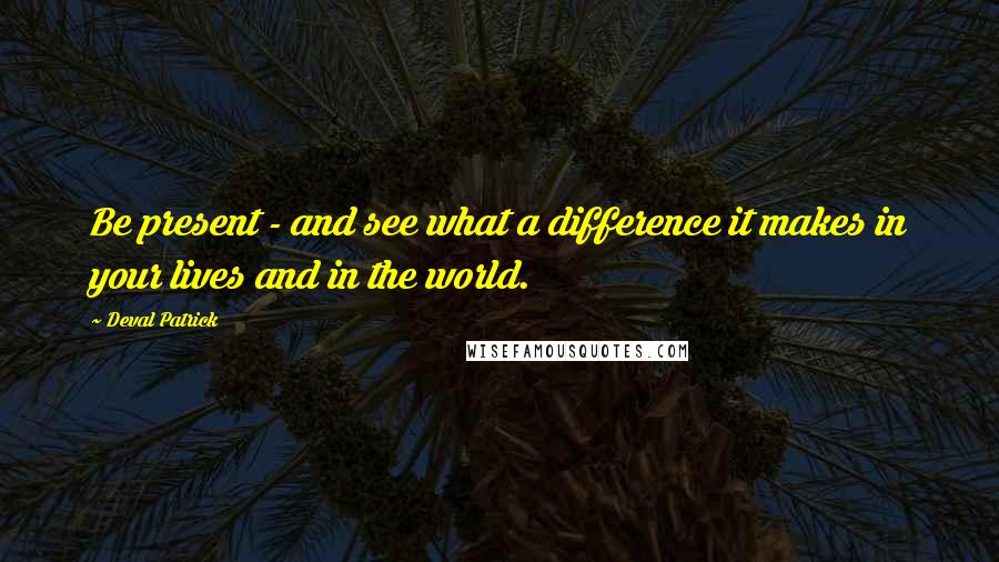 Deval Patrick Quotes: Be present - and see what a difference it makes in your lives and in the world.