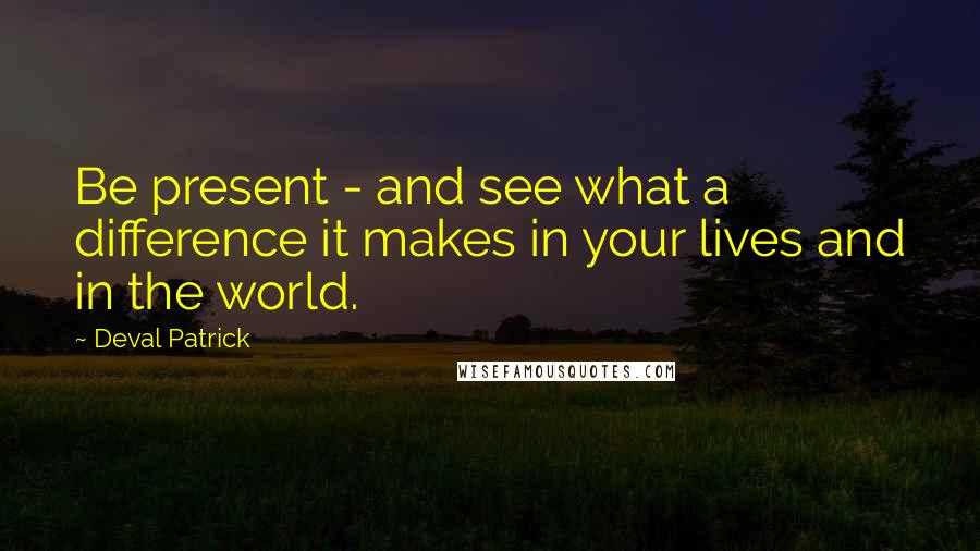 Deval Patrick Quotes: Be present - and see what a difference it makes in your lives and in the world.