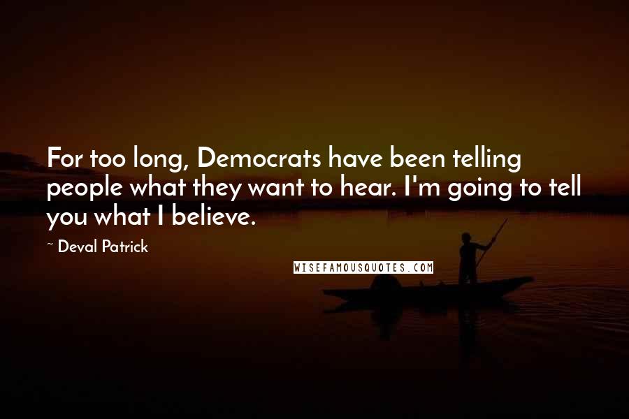 Deval Patrick Quotes: For too long, Democrats have been telling people what they want to hear. I'm going to tell you what I believe.