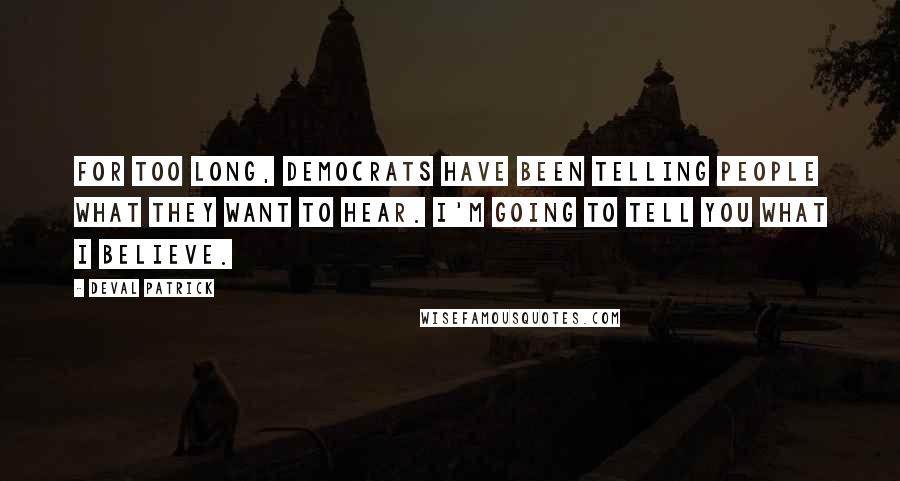 Deval Patrick Quotes: For too long, Democrats have been telling people what they want to hear. I'm going to tell you what I believe.