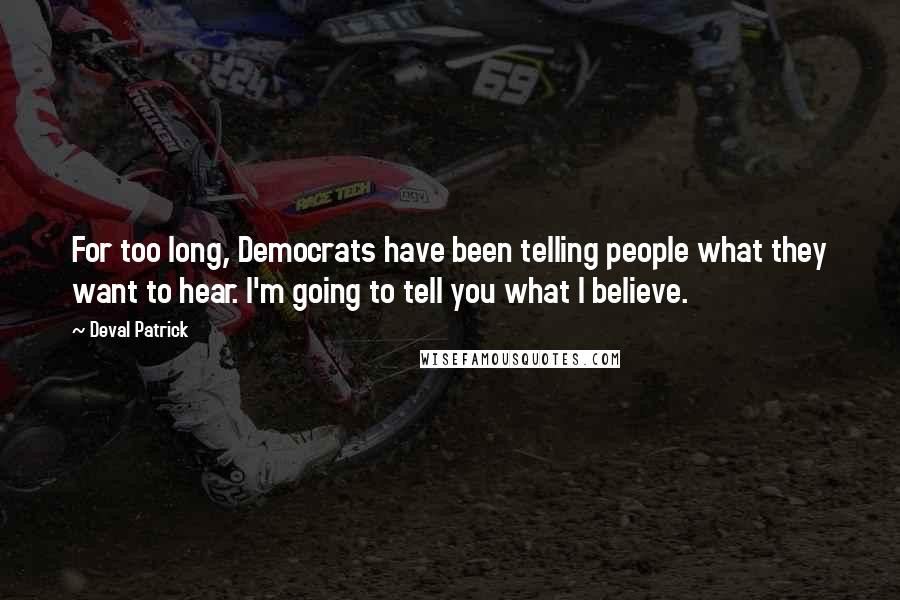 Deval Patrick Quotes: For too long, Democrats have been telling people what they want to hear. I'm going to tell you what I believe.