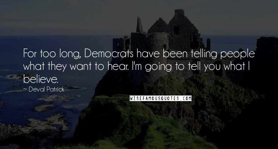 Deval Patrick Quotes: For too long, Democrats have been telling people what they want to hear. I'm going to tell you what I believe.