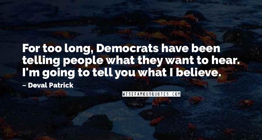 Deval Patrick Quotes: For too long, Democrats have been telling people what they want to hear. I'm going to tell you what I believe.