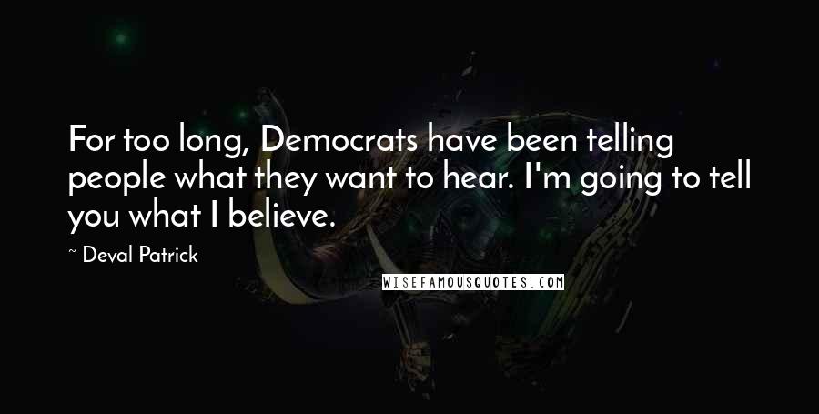 Deval Patrick Quotes: For too long, Democrats have been telling people what they want to hear. I'm going to tell you what I believe.