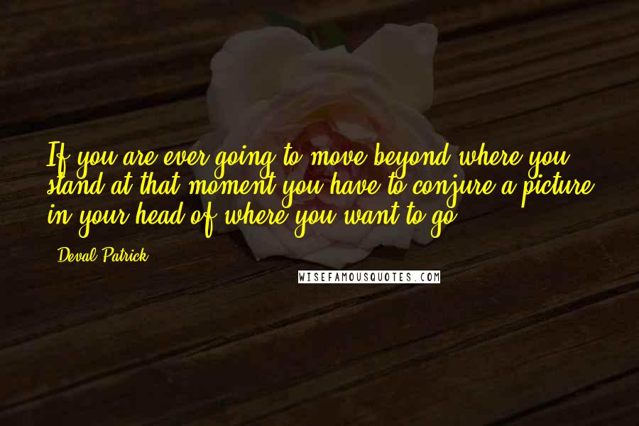 Deval Patrick Quotes: If you are ever going to move beyond where you stand at that moment you have to conjure a picture in your head of where you want to go.