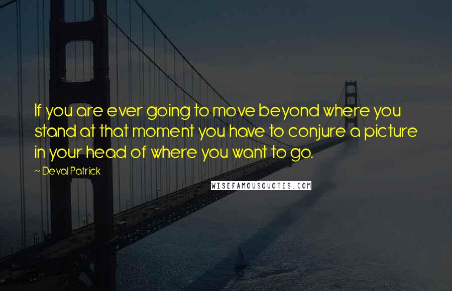 Deval Patrick Quotes: If you are ever going to move beyond where you stand at that moment you have to conjure a picture in your head of where you want to go.