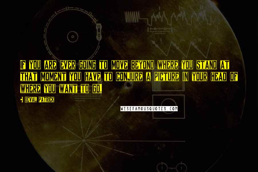 Deval Patrick Quotes: If you are ever going to move beyond where you stand at that moment you have to conjure a picture in your head of where you want to go.