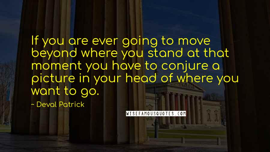 Deval Patrick Quotes: If you are ever going to move beyond where you stand at that moment you have to conjure a picture in your head of where you want to go.