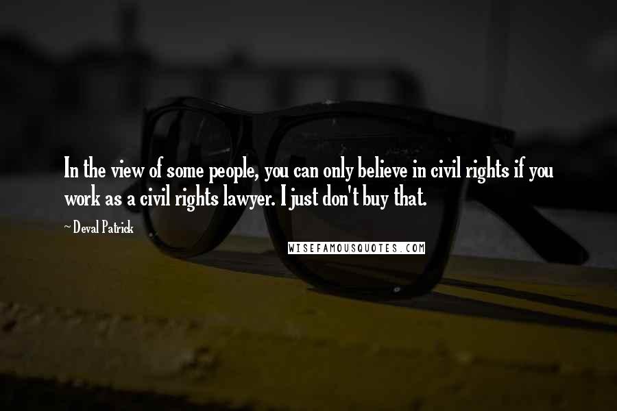 Deval Patrick Quotes: In the view of some people, you can only believe in civil rights if you work as a civil rights lawyer. I just don't buy that.