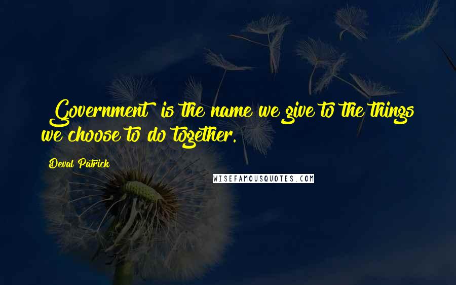 Deval Patrick Quotes: "Government" is the name we give to the things we choose to do together.