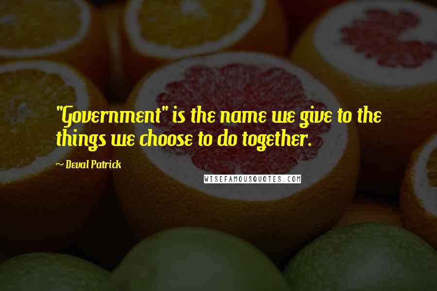 Deval Patrick Quotes: "Government" is the name we give to the things we choose to do together.