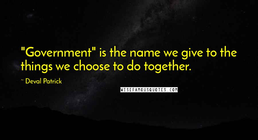 Deval Patrick Quotes: "Government" is the name we give to the things we choose to do together.