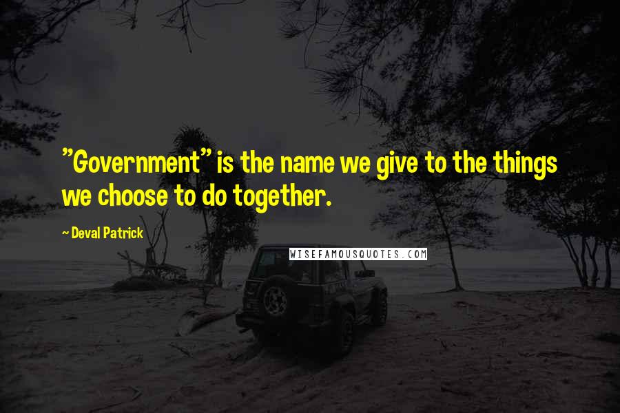 Deval Patrick Quotes: "Government" is the name we give to the things we choose to do together.