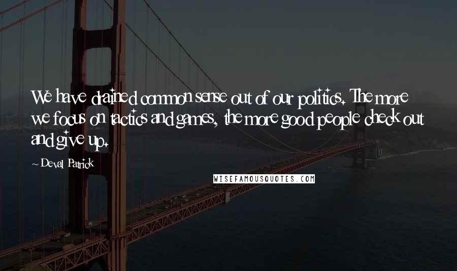 Deval Patrick Quotes: We have drained common sense out of our politics. The more we focus on tactics and games, the more good people check out and give up.