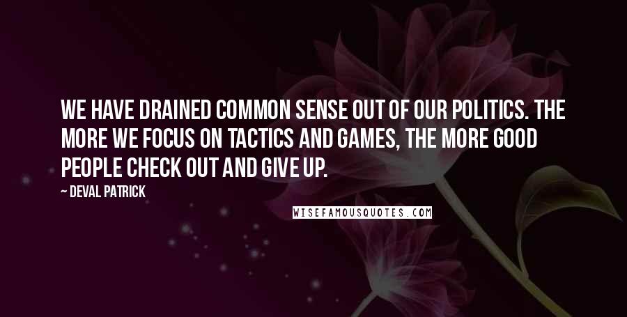 Deval Patrick Quotes: We have drained common sense out of our politics. The more we focus on tactics and games, the more good people check out and give up.