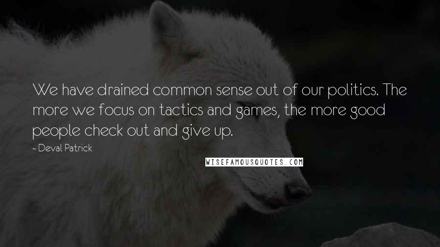 Deval Patrick Quotes: We have drained common sense out of our politics. The more we focus on tactics and games, the more good people check out and give up.