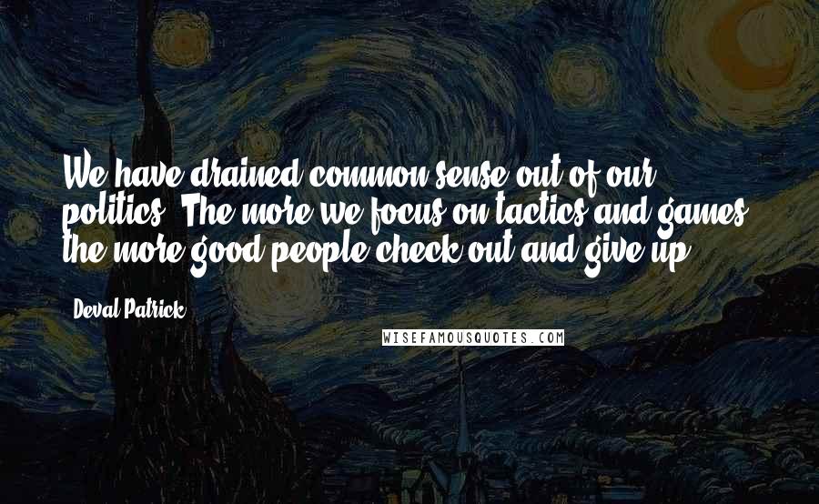 Deval Patrick Quotes: We have drained common sense out of our politics. The more we focus on tactics and games, the more good people check out and give up.