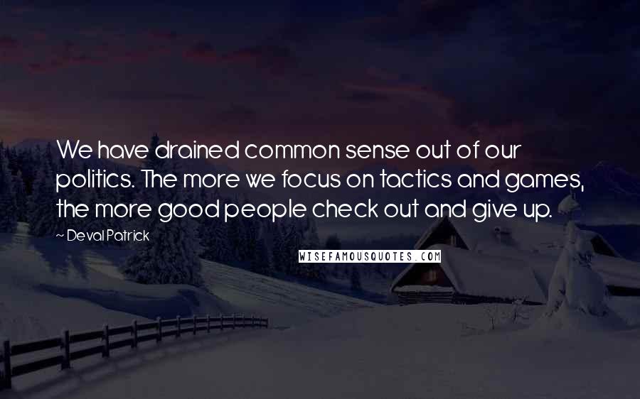 Deval Patrick Quotes: We have drained common sense out of our politics. The more we focus on tactics and games, the more good people check out and give up.