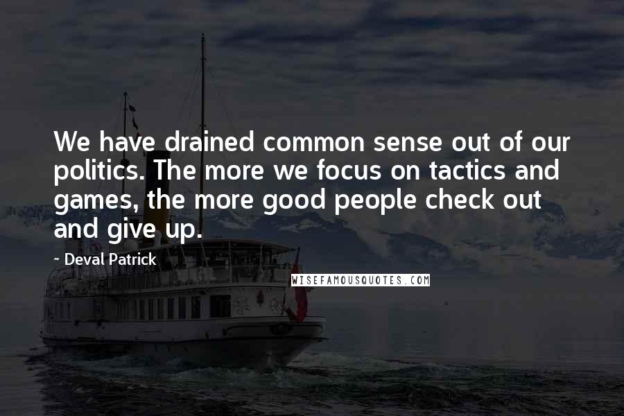 Deval Patrick Quotes: We have drained common sense out of our politics. The more we focus on tactics and games, the more good people check out and give up.