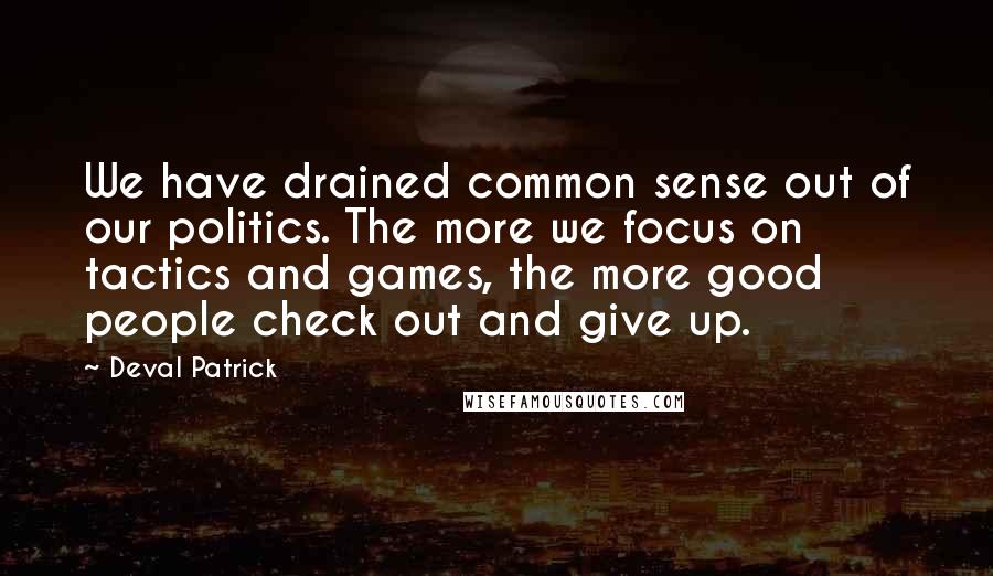 Deval Patrick Quotes: We have drained common sense out of our politics. The more we focus on tactics and games, the more good people check out and give up.