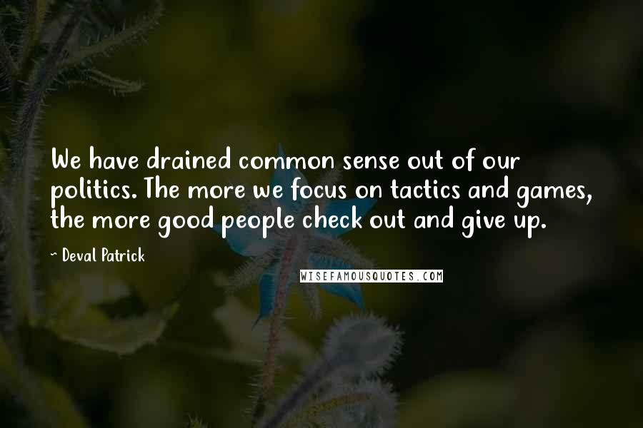 Deval Patrick Quotes: We have drained common sense out of our politics. The more we focus on tactics and games, the more good people check out and give up.