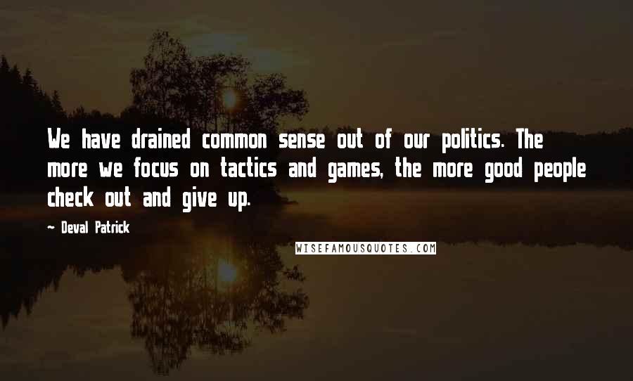 Deval Patrick Quotes: We have drained common sense out of our politics. The more we focus on tactics and games, the more good people check out and give up.