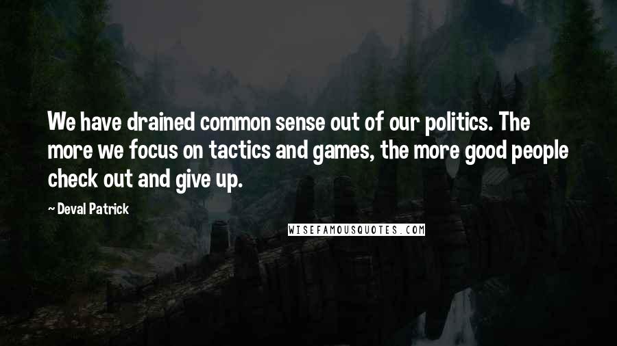 Deval Patrick Quotes: We have drained common sense out of our politics. The more we focus on tactics and games, the more good people check out and give up.