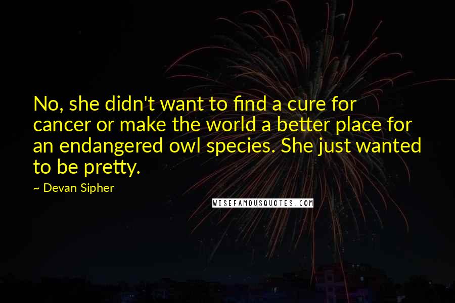 Devan Sipher Quotes: No, she didn't want to find a cure for cancer or make the world a better place for an endangered owl species. She just wanted to be pretty.