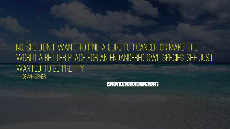 Devan Sipher Quotes: No, she didn't want to find a cure for cancer or make the world a better place for an endangered owl species. She just wanted to be pretty.