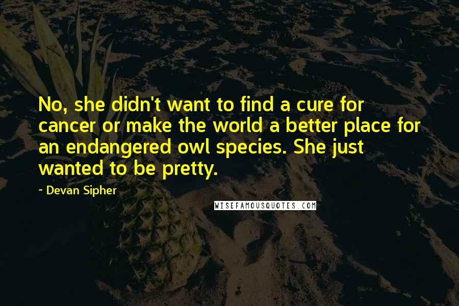 Devan Sipher Quotes: No, she didn't want to find a cure for cancer or make the world a better place for an endangered owl species. She just wanted to be pretty.