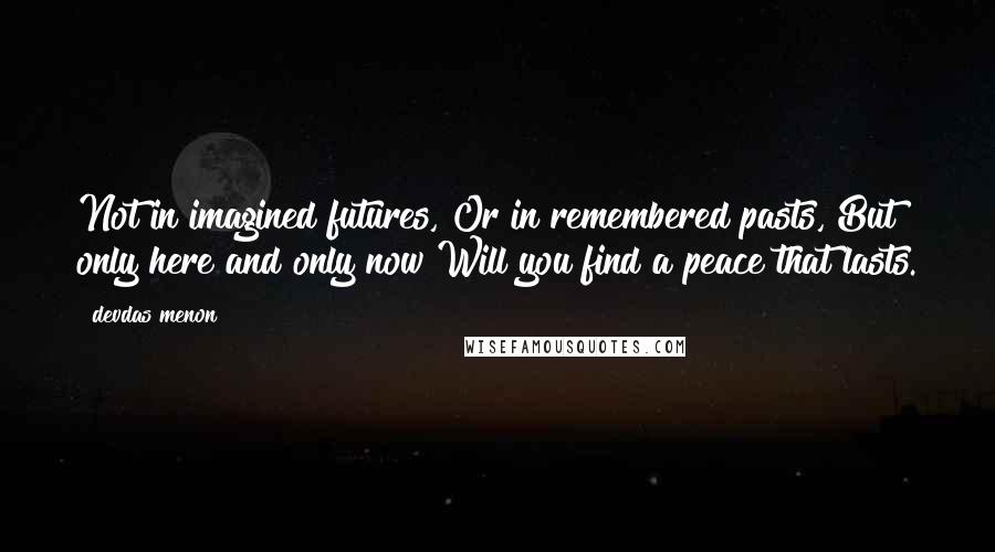 Devdas Menon Quotes: Not in imagined futures, Or in remembered pasts, But only here and only now Will you find a peace that lasts.