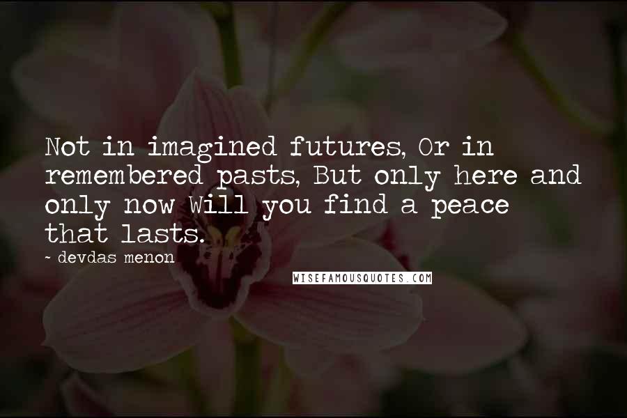 Devdas Menon Quotes: Not in imagined futures, Or in remembered pasts, But only here and only now Will you find a peace that lasts.