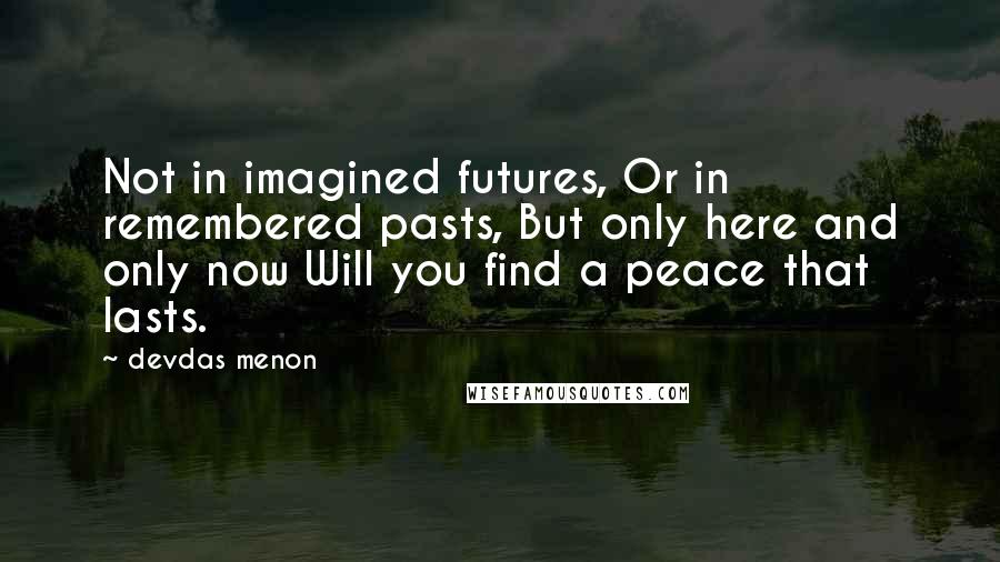 Devdas Menon Quotes: Not in imagined futures, Or in remembered pasts, But only here and only now Will you find a peace that lasts.