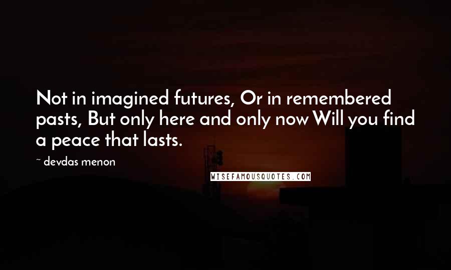 Devdas Menon Quotes: Not in imagined futures, Or in remembered pasts, But only here and only now Will you find a peace that lasts.