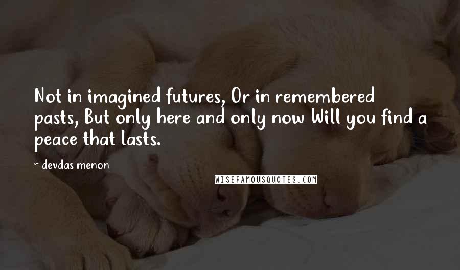 Devdas Menon Quotes: Not in imagined futures, Or in remembered pasts, But only here and only now Will you find a peace that lasts.