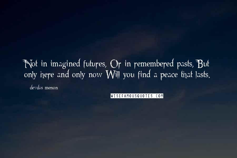 Devdas Menon Quotes: Not in imagined futures, Or in remembered pasts, But only here and only now Will you find a peace that lasts.