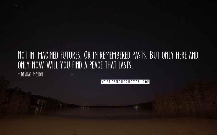 Devdas Menon Quotes: Not in imagined futures, Or in remembered pasts, But only here and only now Will you find a peace that lasts.