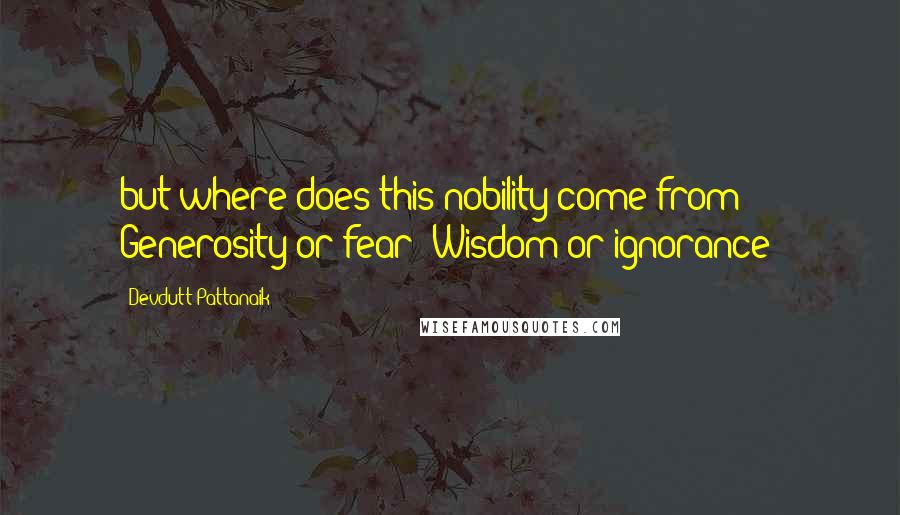 Devdutt Pattanaik Quotes: but where does this nobility come from? Generosity or fear? Wisdom or ignorance?