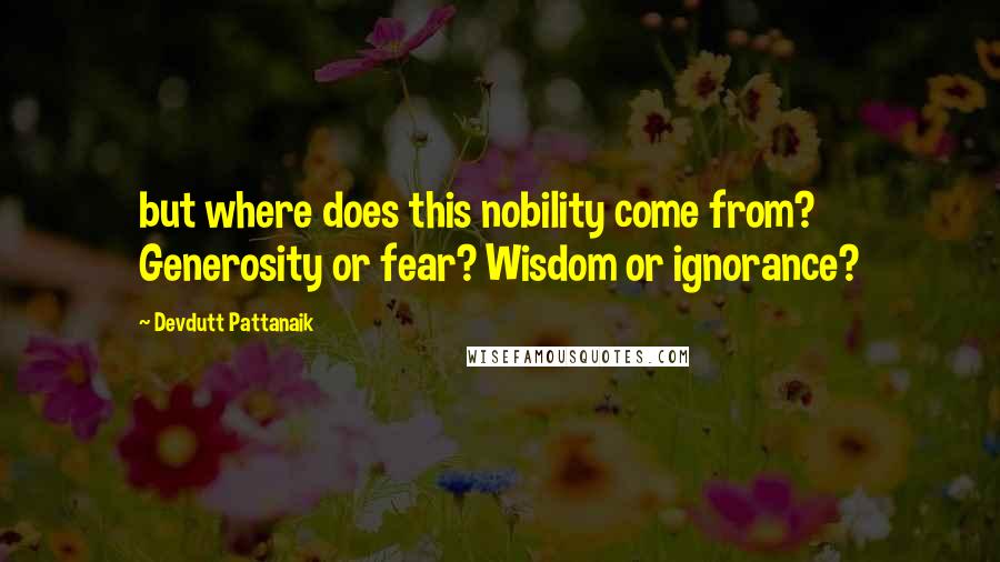 Devdutt Pattanaik Quotes: but where does this nobility come from? Generosity or fear? Wisdom or ignorance?