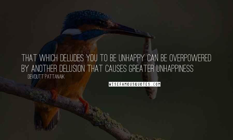 Devdutt Pattanaik Quotes: that which deludes you to be unhappy can be overpowered by another delusion that causes greater unhappiness