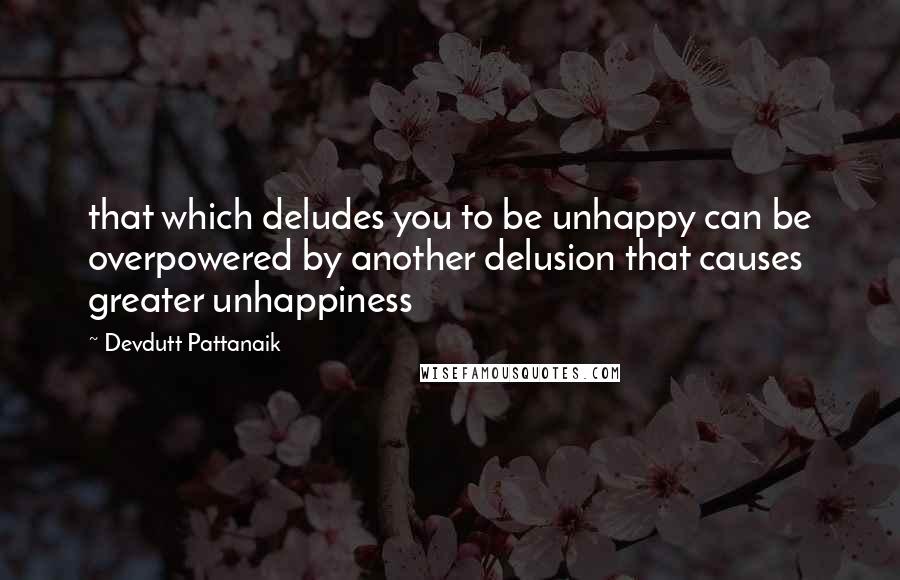 Devdutt Pattanaik Quotes: that which deludes you to be unhappy can be overpowered by another delusion that causes greater unhappiness