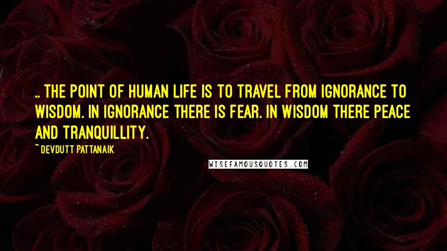 Devdutt Pattanaik Quotes: .. The point of human life is to travel from ignorance to wisdom. In ignorance there is fear. In wisdom there peace and tranquillity.