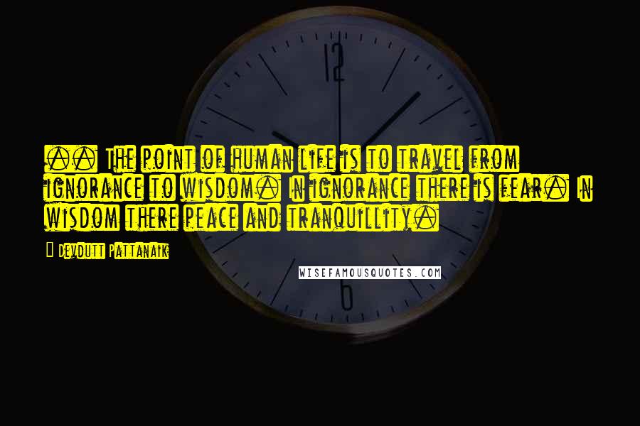 Devdutt Pattanaik Quotes: .. The point of human life is to travel from ignorance to wisdom. In ignorance there is fear. In wisdom there peace and tranquillity.